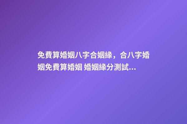 免費算婚姻八字合姻緣，合八字婚姻免費算婚姻 婚姻緣分測試免費，婚姻測算 免費緣分指數測試